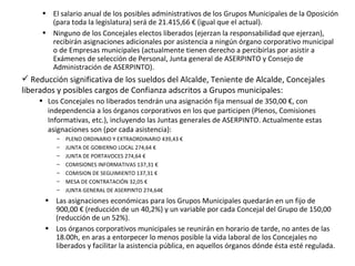 El salario anual de los posibles administrativos de los Grupos Municipales de la Oposición (para toda la legislatura) será de 21.415,66 € (igual que el actual). Ninguno de los Concejales electos liberados (ejerzan la responsabilidad que ejerzan), recibirán asignaciones adicionales por asistencia a ningún órgano corporativo municipal o de Empresas municipales (actualmente tienen derecho a percibirlas por asistir a Exámenes de selección de Personal, Junta general de ASERPINTO y Consejo de Administración de ASERPINTO). Reducción significativa de los sueldos del Alcalde, Teniente de Alcalde, Concejales liberados y posibles cargos de Confianza adscritos a Grupos municipales: Los Concejales no liberados tendrán una asignación fija mensual de 350,00 €, con independencia a los órganos corporativos en los que participen (Plenos, Comisiones Informativas, etc.), incluyendo las Juntas generales de ASERPINTO.  Actualmente estas asignaciones son (por cada asistencia): PLENO ORDINARIO Y EXTRAORDINARIO 439,43 €  JUNTA DE GOBIERNO LOCAL 274,64 €  JUNTA DE PORTAVOCES 274,64 €  COMISIONES INFORMATIVAS 137,31 €  COMISION DE SEGUIMIENTO 137,31 €  MESA DE CONTRATACIÓN 32,05 €  JUNTA GENERAL DE ASERPINTO 274,64€  Las asignaciones económicas para los Grupos Municipales quedarán en un fijo de 900,00 € (reducción de un 40,2%) y un variable por cada Concejal del Grupo de 150,00 (reducción de un 52%). Los órganos corporativos municipales se reunirán en horario de tarde, no antes de las 18.00h, en aras a entorpecer lo menos posible la vida laboral de los Concejales no liberados y facilitar la asistencia pública, en aquellos órganos dónde ésta esté regulada. 