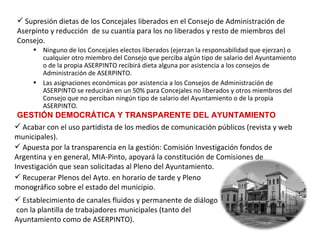 Supresión dietas de los Concejales liberados en el Consejo de Administración de Aserpinto y reducción  de su cuantía para los no liberados y resto de miembros del Consejo.   Ninguno de los Concejales electos liberados (ejerzan la responsabilidad que ejerzan) o cualquier otro miembro del Consejo que perciba algún tipo de salario del Ayuntamiento o de la propia ASERPINTO recibirá dieta alguna por asistencia a los consejos de Administración de ASERPINTO.  Las asignaciones económicas por asistencia a los Consejos de Administración de ASERPINTO se reducirán en un 50% para Concejales no liberados y otros miembros del Consejo que no perciban ningún tipo de salario del Ayuntamiento o de la propia ASERPINTO. GESTIÓN DEMOCRÁTICA Y TRANSPARENTE DEL AYUNTAMIENTO Acabar con el uso partidista de los medios de comunicación públicos (revista y web municipales). Apuesta por la transparencia en la gestión: Comisión Investigación fondos de Argentina y en general, MIA-Pinto, apoyará la constitución de Comisiones de Investigación que sean solicitadas al Pleno del Ayuntamiento. Recuperar Plenos del Ayto. en horario de tarde y Pleno  monográfico sobre el estado del municipio. Establecimiento de canales fluidos y permanente de diálogo  con la plantilla de trabajadores municipales (tanto del  Ayuntamiento como de ASERPINTO). 