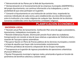 Retransmisión de los Plenos por la Web del Ayuntamiento. Democratización en el funcionamiento de las empresas municipales (ASERPINTO) y del propio Ayuntamiento, con continua información a los trabajadores, y con la posibilidad de que estos participen en la gestión. Convertir el Ayuntamiento en una Institución de carácter laico, respetando las creencias individuales de cada vecino, pero estableciendo una clara   diferenciación entre la Institución y los credos religiosos de cualquier tipo. Revisión de los distintos Convenios establecidos entre Ayuntamiento y entidades religiosas. PLANIFICACIÓN   ECONÓMICA HACIENDA LOCAL Revisión actual Plan de Saneamiento. Confección Plan veraz de pagos a proveedores, Asociaciones, trabajadores municipales, etc. Revisión Ordenanzas fiscales. Disminución presión fiscal sobre los ciudadanos. Compensación con revisión al alza de tasas relativas a operadoras de Telefonía móvil y creación de Tasa para cajeros automáticos Recuperar fijación en Pleno de Precios públicos de los Servicios municipales y revisión a la baja de aquellos que hayan sido incrementados recientemente Informes periódicos de tesorería a disposición de los Grupos municipales Transparencia en la gestión de ingresos procedentes de operaciones urbanísticas (Punctum Millenium) Ajustar Presupuesto municipal a ingresos reales, priorizando el gasto en función de parámetros de beneficio colectivo y carácter social. 