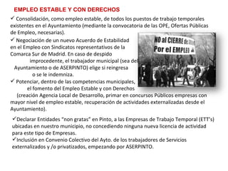 EMPLEO ESTABLE Y CON DERECHOS Consolidación, como empleo estable, de todos los puestos de trabajo temporales existentes en el Ayuntamiento (mediante la convocatoria de las OPE, Ofertas Públicas de Empleo, necesarias).   Negociación de un nuevo Acuerdo de Estabilidad  en el Empleo con Sindicatos representativos de la  Comarca Sur de Madrid. En caso de despido  improcedente, el trabajador municipal (sea del  Ayuntamiento o de ASERPINTO) elige si reingresa  o se le indemniza.   Potenciar, dentro de las competencias municipales,  el fomento del Empleo Estable y con Derechos  (creación Agencia Local de Desarrollo, primar en concursos Públicos empresas con mayor nivel de empleo estable, recuperación de actividades externalizadas desde el Ayuntamiento).   Declarar Entidades “non gratas” en Pinto, a las Empresas de Trabajo Temporal (ETT’s) ubicadas en nuestro municipio, no concediendo ninguna nueva licencia de actividad para este tipo de Empresas.  Inclusión en Convenio Colectivo del Ayto. de los trabajadores de Servicios externalizados y /o privatizados, empezando por ASERPINTO.   