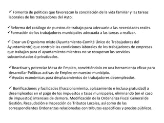 Reforma del catálogo de puestos de trabajo para adecuarlo a las necesidades reales. Formación de los trabajadores municipales adecuada a las tareas a realizar. Crear un Organismo mixto (Ayuntamiento-Comité Único de Trabajadores del Ayuntamiento) que controle las condiciones laborales de los trabajadores de empresas que trabajan para el ayuntamiento mientras no se recuperan los servicios subcontratados ó privatizados. Reactivar y potenciar Mesa de Empleo, convirtiéndolo en una herramienta eficaz para desarrollar Políticas activas de Empleo en nuestro municipio. Ayudas económicas para desplazamientos de trabajadores desempleados. Bonificaciones y facilidades (fraccionamiento, aplazamiento e incluso gratuidad) a desempleados en el pago de los impuestos y tasas municipales, eliminando (en el caso de impuestos) intereses de demora. Modificación de la Ordenanza Fiscal General de Gestión, Recaudación e Inspección de Tributos Locales, así como de las correspondientes Ordenanzas relacionadas con tributos específicos y precios públicos. Fomento de políticas que favorezcan la conciliación de la vida familiar y las tareas laborales de los trabajadores del Ayto. 