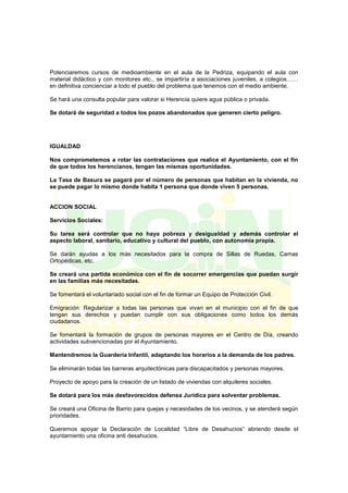 Potenciaremos cursos de medioambiente en el aula de la Pedriza, equipando el aula con
material didáctico y con monitores etc., se impartiría a asociaciones juveniles, a colegios……
en definitiva concienciar a todo el pueblo del problema que tenemos con el medio ambiente.
Se hará una consulta popular para valorar si Herencia quiere agua pública o privada.
Se dotará de seguridad a todos los pozos abandonados que generen cierto peligro.
IGUALDAD
Nos comprometemos a rotar las contrataciones que realice el Ayuntamiento, con el fin
de que todos los herencianos, tengan las mismas oportunidades.
La Tasa de Basura se pagará por el número de personas que habitan en la vivienda, no
se puede pagar lo mismo donde habita 1 persona que donde viven 5 personas.
ACCION SOCIAL
Servicios Sociales:
Su tarea será controlar que no haya pobreza y desigualdad y además controlar el
aspecto laboral, sanitario, educativo y cultural del pueblo, con autonomía propia.
Se darán ayudas a los más necesitados para la compra de Sillas de Ruedas, Camas
Ortopédicas, etc.
Se creará una partida económica con el fin de socorrer emergencias que puedan surgir
en las familias más necesitadas.
Se fomentará el voluntariado social con el fin de formar un Equipo de Protección Civil.
Emigración: Regularizar a todas las personas que vivan en el municipio con el fin de que
tengan sus derechos y puedan cumplir con sus obligaciones como todos los demás
ciudadanos.
Se fomentará la formación de grupos de personas mayores en el Centro de Día, creando
actividades subvencionadas por el Ayuntamiento.
Mantendremos la Guardería Infantil, adaptando los horarios a la demanda de los padres.
Se eliminarán todas las barreras arquitectónicas para discapacitados y personas mayores.
Proyecto de apoyo para la creación de un listado de viviendas con alquileres sociales.
Se dotará para los más desfavorecidos defensa Jurídica para solventar problemas.
Se creará una Oficina de Barrio para quejas y necesidades de los vecinos, y se atenderá según
prioridades.
Queremos apoyar la Declaración de Localidad “Libre de Desahucios” abriendo desde el
ayuntamiento una oficina anti desahucios.
 
