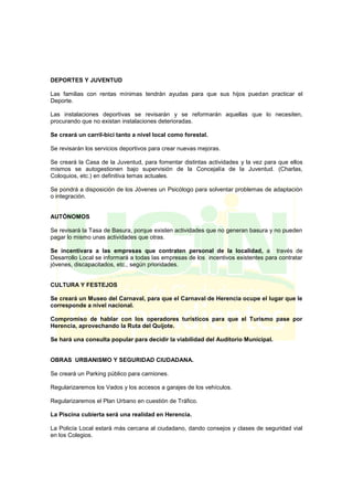 DEPORTES Y JUVENTUD
Las familias con rentas mínimas tendrán ayudas para que sus hijos puedan practicar el
Deporte.
Las instalaciones deportivas se revisarán y se reformarán aquellas que lo necesiten,
procurando que no existan instalaciones deterioradas.
Se creará un carril-bici tanto a nivel local como forestal.
Se revisarán los servicios deportivos para crear nuevas mejoras.
Se creará la Casa de la Juventud, para fomentar distintas actividades y la vez para que ellos
mismos se autogestionen bajo supervisión de la Concejalía de la Juventud. (Charlas,
Coloquios, etc.) en definitiva temas actuales.
Se pondrá a disposición de los Jóvenes un Psicólogo para solventar problemas de adaptación
o integración.
AUTÓNOMOS
Se revisará la Tasa de Basura, porque existen actividades que no generan basura y no pueden
pagar lo mismo unas actividades que otras.
Se incentivara a las empresas que contraten personal de la localidad, a través de
Desarrollo Local se informará a todas las empresas de los incentivos existentes para contratar
jóvenes, discapacitados, etc., según prioridades.
CULTURA Y FESTEJOS
Se creará un Museo del Carnaval, para que el Carnaval de Herencia ocupe el lugar que le
corresponde a nivel nacional.
Compromiso de hablar con los operadores turísticos para que el Turismo pase por
Herencia, aprovechando la Ruta del Quijote.
Se hará una consulta popular para decidir la viabilidad del Auditorio Municipal.
OBRAS URBANISMO Y SEGURIDAD CIUDADANA.
Se creará un Parking público para camiones.
Regularizaremos los Vados y los accesos a garajes de los vehículos.
Regularizaremos el Plan Urbano en cuestión de Tráfico.
La Piscina cubierta será una realidad en Herencia.
La Policía Local estará más cercana al ciudadano, dando consejos y clases de seguridad vial
en los Colegios.
 