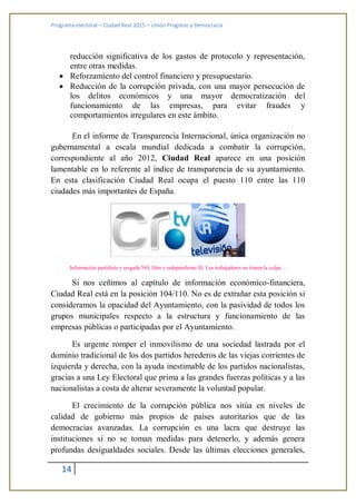 Programa electoral – Ciudad Real 2015 – Unión Progreso y Democracia
14
reducción significativa de los gastos de protocolo y representación,
entre otras medidas.
 Reforzamiento del control financiero y presupuestario.
 Reducción de la corrupción privada, con una mayor persecución de
los delitos económicos y una mayor democratización del
funcionamiento de las empresas, para evitar fraudes y
comportamientos irregulares en este ámbito.
En el informe de Transparencia Internacional, única organización no
gubernamental a escala mundial dedicada a combatir la corrupción,
correspondiente al año 2012, Ciudad Real aparece en una posición
lamentable en lo referente al índice de transparencia de su ayuntamiento.
En esta clasificación Ciudad Real ocupa el puesto 110 entre las 110
ciudades más importantes de España.
Información partidista y sesgada NO, libre e independiente SI. Los trabajadores no tienen la culpa…
Si nos ceñimos al capítulo de información económico-financiera,
Ciudad Real está en la posición 104/110. No es de extrañar esta posición si
consideramos la opacidad del Ayuntamiento, con la pasividad de todos los
grupos municipales respecto a la estructura y funcionamiento de las
empresas públicas o participadas por el Ayuntamiento.
Es urgente romper el inmovilismo de una sociedad lastrada por el
dominio tradicional de los dos partidos herederos de las viejas corrientes de
izquierda y derecha, con la ayuda inestimable de los partidos nacionalistas,
gracias a una Ley Electoral que prima a las grandes fuerzas políticas y a las
nacionalistas a costa de alterar severamente la voluntad popular.
El crecimiento de la corrupción pública nos sitúa en niveles de
calidad de gobierno más propios de países autoritarios que de las
democracias avanzadas. La corrupción es una lacra que destruye las
instituciones si no se toman medidas para detenerlo, y además genera
profundas desigualdades sociales. Desde las últimas elecciones generales,
 