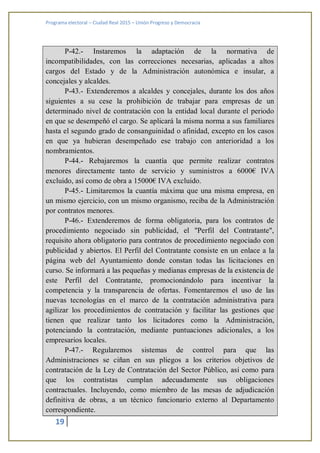 Programa electoral – Ciudad Real 2015 – Unión Progreso y Democracia
19
P-42.- Instaremos la adaptación de la normativa de
incompatibilidades, con las correcciones necesarias, aplicadas a altos
cargos del Estado y de la Administración autonómica e insular, a
concejales y alcaldes.
P-43.- Extenderemos a alcaldes y concejales, durante los dos años
siguientes a su cese la prohibición de trabajar para empresas de un
determinado nivel de contratación con la entidad local durante el periodo
en que se desempeñó el cargo. Se aplicará la misma norma a sus familiares
hasta el segundo grado de consanguinidad o afinidad, excepto en los casos
en que ya hubieran desempeñado ese trabajo con anterioridad a los
nombramientos.
P-44.- Rebajaremos la cuantía que permite realizar contratos
menores directamente tanto de servicio y suministros a 6000€ IVA
excluido, así como de obra a 15000€ IVA excluido.
P-45.- Limitaremos la cuantía máxima que una misma empresa, en
un mismo ejercicio, con un mismo organismo, reciba de la Administración
por contratos menores.
P-46.- Extenderemos de forma obligatoria, para los contratos de
procedimiento negociado sin publicidad, el "Perfil del Contratante",
requisito ahora obligatorio para contratos de procedimiento negociado con
publicidad y abiertos. El Perfil del Contratante consiste en un enlace a la
página web del Ayuntamiento donde constan todas las licitaciones en
curso. Se informará a las pequeñas y medianas empresas de la existencia de
este Perfil del Contratante, promocionándolo para incentivar la
competencia y la transparencia de ofertas. Fomentaremos el uso de las
nuevas tecnologías en el marco de la contratación administrativa para
agilizar los procedimientos de contratación y facilitar las gestiones que
tienen que realizar tanto los licitadores como la Administración,
potenciando la contratación, mediante puntuaciones adicionales, a los
empresarios locales.
P-47.- Regularemos sistemas de control para que las
Administraciones se ciñan en sus pliegos a los criterios objetivos de
contratación de la Ley de Contratación del Sector Público, así como para
que los contratistas cumplan adecuadamente sus obligaciones
contractuales. Incluyendo, como miembro de las mesas de adjudicación
definitiva de obras, a un técnico funcionario externo al Departamento
correspondiente.
 