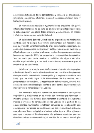 Programa electoral – Ciudad Real 2015 – Unión Progreso y Democracia
23
acuerdo con la tipología de sus competencias y en base a los principios de
suficiencia, autonomía, eficiencia, equidad, corresponsabilidad fiscal y
lealtad institucional.
En momentos en los que el Ayuntamiento se encuentra con graves
dificultades financieras no se trata de plantear qué prestaciones sociales
se deben suprimir, sino cómo deben prestarse y cómo mejorar en eficacia
y eficiencia para asegurar su sostenibilidad.
En este último periodo Ciudad Real ha experimentado importantes
cambios, que no siempre han venido acompañados del necesario plan
para su evolución y mantenimiento. La crisis estructural que acompaña las
otras crisis, la económica, institucional y política, ha puesto en evidencia la
dificultad que va a encontrarse el nuevo equipo de gobierno que surja de
las urnas en mayo del 2015, para asegurar la continuidad de los servicios.
Será necesario por tanto, analizar la viabilidad de algunos de ellos,
establecer prioridades, y actuar de forma valiente y conveniente para el
conjunto de los ciudadanos.
La falta de recursos, la asunción forzosa de competencias impropias,
y la descoordinación entre administraciones han propiciado los procesos
de especulación inmobiliaria, la corrupción y la degeneración de la vida
local, que ha dado lugar a la desconfianza de los vecinos hacia
gobernantes e instituciones. La regeneración democrática es, si cabe, más
necesaria en el ámbito local por cuanto la labor política es percibida de un
modo directo e inmediato por los vecinos.
Son necesarias reformas normativas para fomentar la participación
de personas y asociaciones en los Plenos, con fórmulas que flexibilicen la
iniciativa popular en materia local; fomentar el principio de Audiencia
Pública y favorecer la participación de los vecinos en la gestión de los
equipamientos municipales; establecer convenios de colaboración con
asociaciones y empresas para actividades de interés municipal, así como
una adecuada labor pedagógica orientada sobre todo a niños y jóvenes
para que conozcan el funcionamiento del gobierno municipal con sus
derechos y deberes como vecinos; el empleo de las nuevas tecnologías
 