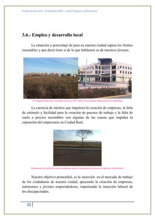 Programa electoral – Ciudad Real 2015 – Unión Progreso y Democracia
25
3.6.- Empleo y desarrollo local
La situación y porcentaje de paro en nuestra ciudad supera los límites
razonables y que decir tiene si de lo que hablamos es de nuestros jóvenes.
El Polígono Industrial Avanzado, junto al AVE, debe ser el pulmón empresarial de Ciudad Real
La carencia de núcleos que impulsen la creación de empresas, la falta
de estímulo y facilidad para la creación de puestos de trabajo y la falta de
suelo a precios razonables son algunas de las causas que impiden la
expansión del empresario en Ciudad Real.
Disponemos de miles de metros cuadrados, para la implantación de nuevas empresas, utilicémoslo.
Nuestro objetivo primordial, es la inserción en el mercado de trabajo
de los ciudadanos de nuestra ciudad, apoyando la creación de empresas,
autónomos y jóvenes emprendedores, impulsando la inserción laboral de
los discapacitados.
 