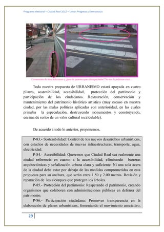 Programa electoral – Ciudad Real 2015 – Unión Progreso y Democracia
29
Cerramiento de obra defectuoso y ¿paso de peatones para discapacitados? No nos lo podemos creer…
Toda nuestra propuesta de URBANISMO estará apoyada en cuatro
pilares, sostenibilidad, accesibilidad, protección del patrimonio y
participación de los ciudadanos. Restauración, conservación y
mantenimiento del patrimonio histórico artístico (muy escaso en nuestra
ciudad, por las malas políticas aplicadas con anterioridad, en las cuales
primaba la especulación, destruyendo monumentos y construyendo,
encima de restos de un valor cultural incalculable).
De acuerdo a todo lo anterior, proponemos,
P-83.- Sostenibilidad: Control de los nuevos desarrollos urbanísticos,
con estudios de necesidades de nuevas infraestructuras, transporte, agua,
electricidad.
P-84.- Accesibilidad: Queremos que Ciudad Real sea realmente una
ciudad referencia en cuanto a la accesibilidad, eliminando barreras
arquitectónicas y señalización urbana clara y suficiente. Ni una sola acera
de la ciudad debe estar por debajo de las medidas comprometidas en esta
propuesta para su anchura, que serán entre 1.50 y 2.00 metros. Revisión y
reparación de los alcorques que protegen los árboles.
P-85.- Protección del patrimonio: Respetando el patrimonio, creando
organismos que colaboren con administraciones públicas en defensa del
patrimonio.
P-86.- Participación ciudadana: Promover transparencia en la
elaboración de planes urbanísticos, fomentando el movimiento asociativo,
 