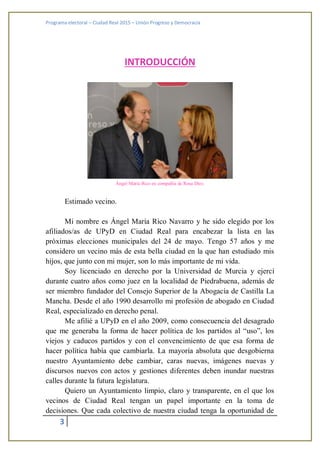 Programa electoral – Ciudad Real 2015 – Unión Progreso y Democracia
3
INTRODUCCIÓN
Ángel María Rico en compañía de Rosa Díez.
Estimado vecino.
Mi nombre es Ángel María Rico Navarro y he sido elegido por los
afiliados/as de UPyD en Ciudad Real para encabezar la lista en las
próximas elecciones municipales del 24 de mayo. Tengo 57 años y me
considero un vecino más de esta bella ciudad en la que han estudiado mis
hijos, que junto con mi mujer, son lo más importante de mi vida.
Soy licenciado en derecho por la Universidad de Murcia y ejercí
durante cuatro años como juez en la localidad de Piedrabuena, además de
ser miembro fundador del Consejo Superior de la Abogacía de Castilla La
Mancha. Desde el año 1990 desarrollo mi profesión de abogado en Ciudad
Real, especializado en derecho penal.
Me afilié a UPyD en el año 2009, como consecuencia del desagrado
que me generaba la forma de hacer política de los partidos al “uso”, los
viejos y caducos partidos y con el convencimiento de que esa forma de
hacer política había que cambiarla. La mayoría absoluta que desgobierna
nuestro Ayuntamiento debe cambiar, caras nuevas, imágenes nuevas y
discursos nuevos con actos y gestiones diferentes deben inundar nuestras
calles durante la futura legislatura.
Quiero un Ayuntamiento limpio, claro y transparente, en el que los
vecinos de Ciudad Real tengan un papel importante en la toma de
decisiones. Que cada colectivo de nuestra ciudad tenga la oportunidad de
 
