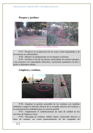 Programa electoral – Ciudad Real 2015 – Unión Progreso y Democracia
31
Parques y jardines
Cuidaremos nuestros parques y jardines
P-87.- Promover la recuperación de las zonas verdes degradadas y de
los terrenos no urbanizables.
P-88.- Mejorar el equipamiento en los parques existentes.
P-89.- Facilitar el uso de las fuentes municipales de nuestros parques,
a las personas con capacidades diferentes, incluyendo pulsadores de pié y
grifos a diferentes alturas.
Limpieza y residuos.
Proponemos una ciudad limpia, atajaremos este problema.
P-90.- Impulsar la gestión sostenible de los residuos con medidas
tendentes a lograr la máxima eficacia de la recogida selectiva de residuos y
la concienciación ciudadana para su correcta gestión
P-91.- Implementar el establecimiento de carta de calidad en los
servicios de limpieza viaria.
P-92.- Recogida de residuos sólidos diaria, incluyendo festivos y
fines de semana, así como potenciamiento de las campañas de
 