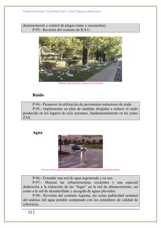 Programa electoral – Ciudad Real 2015 – Unión Progreso y Democracia
32
desinsectación y control de plagas (ratas y cucarachas).
P-93.- Revisión del contrato de R.S.U.
Daremos una solución, nosotros si la tenemos
Ruido
P-94.- Promover la utilización de pavimentos reductores de ruido.
P-95.- Implementar un plan de medidas dirigidas a reducir el ruido
producido en los lugares de ocio nocturno, fundamentalmente en las zonas
ZAS.
Agua
Nuestra red de agua, tanto la limpia como la sucia, requiere un profundo estudio
P-96.- Extender una red de agua regenerada y su uso.
P-97.- Mejorar las infraestructuras existentes y una especial
dedicación a la reducción de las “fugas” en la red de abastecimiento, así
como a la red de alcantarillado y recogida de aguas pluviales.
P-98.- Revisión del contrato Aquona, así como publicidad semanal
del análisis del agua potable comparado con los estándares de calidad de
referencia.
 