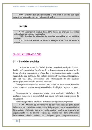 Programa electoral – Ciudad Real 2015 – Unión Progreso y Democracia
33
P-99.- Utilizar más eficientemente y fomentar el ahorro del agua
potable en instalaciones y servicios municipales.
Energía
P-100.- Alcanzar el objetivo de un 30% de uso de energías renovables
en instalaciones públicas municipales.
P-101.- Impulsar la utilización de energías renovables en los edificios
públicos
P-102.- Elaborar Planes de eficiencia energética en todos los edificios
públicos
5.- EL CIUDADANO
5.1.- Servicios sociales
La situación actual de Ciudad Real es como la de cualquier Ciudad,
Pueblo y Comunidad de España, es decir, los recursos no se desarrollan de
forma efectiva, transparente y eficaz. Por el contrario existen cada vez más
necesidades que cubrir, no hay trabajo, menos subvenciones, más recortes,
etc. Por todo ello, necesitamos una optimización de los recursos
municipales tanto materiales como humanos.
Conseguir una autonomía personal para cubrir las necesidades primarias
como es comer, realización de necesidades fisiológicas, higiene personal,
etc.
Demandamos la integración social para cualquier ciudadano de
cualquier raza, sexo o nacionalidad que quiera participar en ese proceso de
integración.
Para conseguir tales objetivos, elevamos las siguientes propuestas,
P-103.- Oficina de información de servicios sociales para poder
informar a los ciudadanos donde deben dirigirse para cubrir las necesidades
bien sociales o laborales que se les pueda plantear, igualmente se crearía un
departamento en la misma oficina de información para extranjeros
indicándoles donde deben de dirigirse para empadronamiento,
 