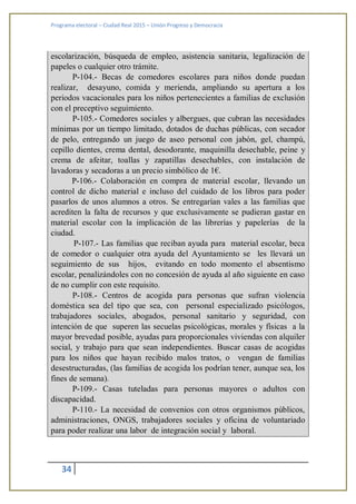 Programa electoral – Ciudad Real 2015 – Unión Progreso y Democracia
34
escolarización, búsqueda de empleo, asistencia sanitaria, legalización de
papeles o cualquier otro trámite.
P-104.- Becas de comedores escolares para niños donde puedan
realizar, desayuno, comida y merienda, ampliando su apertura a los
periodos vacacionales para los niños pertenecientes a familias de exclusión
con el preceptivo seguimiento.
P-105.- Comedores sociales y albergues, que cubran las necesidades
mínimas por un tiempo limitado, dotados de duchas públicas, con secador
de pelo, entregando un juego de aseo personal con jabón, gel, champú,
cepillo dientes, crema dental, desodorante, maquinilla desechable, peine y
crema de afeitar, toallas y zapatillas desechables, con instalación de
lavadoras y secadoras a un precio simbólico de 1€.
P-106.- Colaboración en compra de material escolar, llevando un
control de dicho material e incluso del cuidado de los libros para poder
pasarlos de unos alumnos a otros. Se entregarían vales a las familias que
acrediten la falta de recursos y que exclusivamente se pudieran gastar en
material escolar con la implicación de las librerías y papelerías de la
ciudad.
P-107.- Las familias que reciban ayuda para material escolar, beca
de comedor o cualquier otra ayuda del Ayuntamiento se les llevará un
seguimiento de sus hijos, evitando en todo momento el absentismo
escolar, penalizándoles con no concesión de ayuda al año siguiente en caso
de no cumplir con este requisito.
P-108.- Centros de acogida para personas que sufran violencia
doméstica sea del tipo que sea, con personal especializado psicólogos,
trabajadores sociales, abogados, personal sanitario y seguridad, con
intención de que superen las secuelas psicológicas, morales y físicas a la
mayor brevedad posible, ayudas para proporcionales viviendas con alquiler
social, y trabajo para que sean independientes. Buscar casas de acogidas
para los niños que hayan recibido malos tratos, o vengan de familias
desestructuradas, (las familias de acogida los podrían tener, aunque sea, los
fines de semana).
P-109.- Casas tuteladas para personas mayores o adultos con
discapacidad.
P-110.- La necesidad de convenios con otros organismos públicos,
administraciones, ONGS, trabajadores sociales y oficina de voluntariado
para poder realizar una labor de integración social y laboral.
 