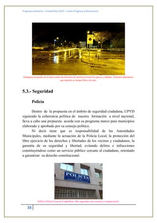 Programa electoral – Ciudad Real 2015 – Unión Progreso y Democracia
38
Echegaray no puede ser el único centro de diversión de nuestros jóvenes los jueves y sábados. Tenemos alternativas
que mejoren su tiempo libre y de ocio.
5.3.- Seguridad
Policía
Dentro de la propuesta en el ámbito de seguridad ciudadana, UPYD
siguiendo la coherencia política de nuestra formación a nivel nacional,
lleva a cabo una propuesta acorde con su programa marco para municipios
elaborado y aprobado por su consejo político.
Ni decir tiene que es responsabilidad de las Autoridades
Municipales, mediante la actuación de la Policía Local, la protección del
libre ejercicio de los derechos y libertades de los vecinos y ciudadanos, la
garantía de su seguridad y libertad, evitando delitos e infracciones
constituyéndose como un servicio público cercano al ciudadano, orientado
a garantizar su derecho constitucional.
Edificio Policía Local de Ciudad Real. Más seguridad, más cercanía y reorganización.
 