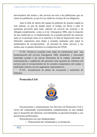 Programa electoral – Ciudad Real 2015 – Unión Progreso y Democracia
42
desvincularse del mismo y dar servicio tan solo a las poblaciones que no
tienen esa población, ya que la Ley citada les excluye de esa obligación.
Ante la falta de interés del equipo de gobierno de nuestra ciudad en
esta materia, ya que ha dejado pasar el tiempo sin llevar a cabo la
pertinente previsión para tener cubierto un servicio tan esencial y de
obligado cumplimiento como es el de Emergencia 1006, ante la situación
de una ciudad que se va modernizando, no se pueden permitir las carencias
tanto en lo personal como en lo material y la falta de disposición entre los
diferentes organismos para llegar a acuerdos puntuales para atajar la
problemática de envejecimiento de personal de dicho servicio y los
medios que se quedan obsoletos es compromiso de UPyD,
P-158.- Promover acuerdos entre todas las instituciones para una
modernización del servicio Emergencia 1006, dotándolos y renovando
materiales acordes a las nuevas fisonomías de la ciudad, valorando la
restructuración y ampliación del personal como garantía de cobertura del
servicio ante el envejecimiento de los actuales componentes del cuerpo y
unificando criterios con los organismos representativos.
P-159.- Actualización de planes de evacuación y suministro de
hidrantes.
Protección Civil
Favoreceremos y potenciaremos los Servicios de Protección Civil a
través del voluntariado, transformándola verdaderamente en una entidad
para el desarrollo del altruismo convirtiéndoles en personal formado y con
prestaciones profesionales.
Potenciaremos tres ejes fundamentales:
o Potenciación del voluntariado y su formación.
 
