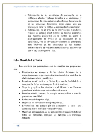 Programa electoral – Ciudad Real 2015 – Unión Progreso y Democracia
43
o Potenciación de las actividades de prevención en la
población: charlas y talleres dirigidos a los ciudadanos y
asociaciones de cómo actuar en el ámbito de la prevención
en los accidentes domésticos, como alertar ante una
emergencia en la vía pública y que medidas básicas tomar.
o Potenciación en el área de la intervención: Simulacros
reglados de carácter anual mínimo, de posibles escenarios
que pudieran producirse en la capital, así como el
establecimiento de protocolos de integración en las
actuaciones, con los servicios profesionales de emergencia
para colaborar en las actuaciones de los mismos.
Establecimiento de convenios formativos y de colaboración
con el 112 y Emergencia 1006.
5.4.- Movilidad urbana
Los objetivos que perseguimos con las medidas que proponemos
son:
 Disminución de atascos y de los efectos derivados de la
congestión como, ruido, contaminación atmosférica, contribución
al efecto invernadero y accidentes.
 Reordenación del tráfico en Ciudad Real con la finalidad de la
desaparición de los puntos negros de siniestralidad.
 Negociar y agilizar los trámites con el Ministerio de Fomento
para diversos trámites que más adelante citaremos.
 Disminución del consumo de energías no renovables al cambiar
patrones de movilidad.
 Reducción del tiempo de viaje.
 Mejora de los servicios de transporte público.
 Recuperación del espacio público disponible, al tener que
destinarse menos al tráfico e infraestructuras.
 Mejora en consecuencia, de las condiciones de accesibilidad para
todos los habitantes, incluidas las personas con movilidad
reducida.
 