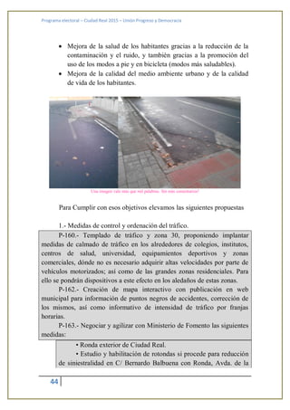 Programa electoral – Ciudad Real 2015 – Unión Progreso y Democracia
44
 Mejora de la salud de los habitantes gracias a la reducción de la
contaminación y el ruido, y también gracias a la promoción del
uso de los modos a pie y en bicicleta (modos más saludables).
 Mejora de la calidad del medio ambiente urbano y de la calidad
de vida de los habitantes.
Una imagen vale más que mil palabras. Sin más comentarios!
Para Cumplir con esos objetivos elevamos las siguientes propuestas
1.- Medidas de control y ordenación del tráfico.
P-160.- Templado de tráfico y zona 30, proponiendo implantar
medidas de calmado de tráfico en los alrededores de colegios, institutos,
centros de salud, universidad, equipamientos deportivos y zonas
comerciales, dónde no es necesario adquirir altas velocidades por parte de
vehículos motorizados; así como de las grandes zonas residenciales. Para
ello se pondrán dispositivos a este efecto en los aledaños de estas zonas.
P-162.- Creación de mapa interactivo con publicación en web
municipal para información de puntos negros de accidentes, corrección de
los mismos, así como informativo de intensidad de tráfico por franjas
horarias.
P-163.- Negociar y agilizar con Ministerio de Fomento las siguientes
medidas:
• Ronda exterior de Ciudad Real.
• Estudio y habilitación de rotondas si procede para reducción
de siniestralidad en C/ Bernardo Balbuena con Ronda, Avda. de la
 