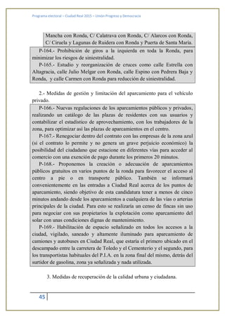 Programa electoral – Ciudad Real 2015 – Unión Progreso y Democracia
45
Mancha con Ronda, C/ Calatrava con Ronda, C/ Alarcos con Ronda,
C/ Ciruela y Lagunas de Ruidera con Ronda y Puerta de Santa María.
P-164.- Prohibición de giros a la izquierda en toda la Ronda, para
minimizar los riesgos de siniestralidad.
P-165.- Estudio y reorganización de cruces como calle Estrella con
Altagracia, calle Julio Melgar con Ronda, calle Espino con Pedrera Baja y
Ronda, y calle Carmen con Ronda para reducción de siniestralidad.
2.- Medidas de gestión y limitación del aparcamiento para el vehículo
privado.
P-166.- Nuevas regulaciones de los aparcamientos públicos y privados,
realizando un catálogo de las plazas de residentes con sus usuarios y
contabilizar el estadístico de aprovechamiento, con los trabajadores de la
zona, para optimizar así las plazas de aparcamientos en el centro.
P-167.- Renegociar dentro del contrato con las empresas de la zona azul
(si el contrato lo permite y no genera un grave perjuicio económico) la
posibilidad del ciudadano que estacione en diferentes vías para acceder al
comercio con una exención de pago durante los primeros 20 minutos.
P-168.- Proponemos la creación o adecuación de aparcamientos
públicos gratuitos en varios puntos de la ronda para favorecer el acceso al
centro a pie o en transporte público. También se informará
convenientemente en las entradas a Ciudad Real acerca de los puntos de
aparcamiento, siendo objetivo de esta candidatura tener a menos de cinco
minutos andando desde los aparcamientos a cualquiera de las vías o arterias
principales de la ciudad. Para esto se realizaría un censo de fincas sin uso
para negociar con sus propietarios la explotación como aparcamiento del
solar con unas condiciones dignas de mantenimiento.
P-169.- Habilitación de espacio señalizado en todos los accesos a la
ciudad, vigilado, saneado y altamente iluminado para aparcamiento de
camiones y autobuses en Ciudad Real, que estaría el primero ubicado en el
descampado entre la carretera de Toledo y el Cementerio y el segundo, para
los transportistas habituales del P.I.A. en la zona final del mismo, detrás del
surtidor de gasolina, zona ya señalizada y nada utilizada.
3. Medidas de recuperación de la calidad urbana y ciudadana.
 