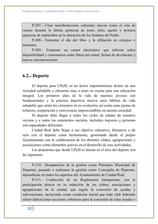 Programa electoral – Ciudad Real 2015 – Unión Progreso y Democracia
52
P-207.- Crear manifestaciones culturales nuevas como el cine de
verano durante la última quincena de junio, julio, agosto y primera
quincena de septiembre en la ubicación de los Jardines del Prado.
P-208.- Fomentar el día del libro y la afiliación en colegios e
institutos.
P-209.- Fomentar un carnet electrónico que informe sobre
disponibilidad y comentarios sobre libros por email, fechas de devolución y
nuevas incorporaciones.
6.2.- Deporte
El deporte para UPyD, es un factor importantísimo dentro de una
sociedad saludable y elemento muy a tener en cuenta para una educación
integral. Los primeros años de la vida de nuestros jóvenes son
fundamentales y la práctica deportiva motiva unos hábitos de vida
saludable que serán los cimientos en su evolución, así como unas pautas de
esfuerzo, cooperación y convivencia imprescindibles en nuestra sociedad.
El deporte debe llegar a todos los ciclos de edades de nuestros
vecinos y a todos los estamentos sociales, incluidos mayores y personas
con capacidades diferentes.
Ciudad Real debe llegar a ese objetivo educativo, formativo y de
ocio con el deporte como herramienta, gestionado desde el propio
Ayuntamiento con la colaboración de los distintos clubes, agrupaciones y
asociaciones como elementos activos en el desarrollo de esas actividades.
Las propuestas que desde UPyD se lanzan en el área del deporte son
las siguientes.
P-210.- Desaparición de la gestión como Patronato Municipal de
Deportes, pasando a realizarse la gestión como Concejalía de Deportes,
dependiente en todos los aspectos del Ayuntamiento de Ciudad Real.
P-211.- Confección de un Reglamento transparente, con la
participación directa en su redacción de los clubes, asociaciones y
agrupaciones de la ciudad, que regule la concesión de ayudas y
subvenciones, incluyendo como condición inicial que todo club federado
sénior deberá tener secciones inferiores para la concesión de tales ayudas o
 