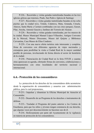 Programa electoral – Ciudad Real 2015 – Unión Progreso y Democracia
57
P-226.- Recorridos y visitas guiadas teatralizadas basadas en las tres
iglesias góticas que tenemos, Prado, San Pedro e Iglesia de Santiago
P-227.- Recorridos y visitas guiadas teatralizadas basadas en las ocho
puertas que la ciudad tuvo, Toledo, Calatrava, Mata, Granada, Ciruela,
Alarcos, Santa María y Carmen combinadas con sus cinco parques, Gasset,
Pilar, Atocha, Antonio Gascón y Jardines del Torreón del Alcázar.
P-228.- Recorridos y visitas guiadas teatralizadas, por los museos de
la ciudad. Museo Municipal Manuel López-Villaseñor, Antiguo Convento
de la Merced, Museo Diocesano, Museo del Quijote y Biblioteca
Cervantina, Casa Museo de Elisa Cendrero.
P-229.- Con una nueva oferta turística más interesante y completa,
firma de convenios con diferentes agencias de viajes nacionales y
extranjeras para posibilitar la visita a Ciudad Real de la mayor cantidad
posible de personas, involucrando de forma directa al sector de hostelería
de la ciudad.
P-230.- Potenciación de Ciudad Real en la feria FITUR y cuantas
otras aparezcan en agenda, ofertando firmas de convenios, colaboraciones y
hermanamientos con otras localidades del territorio nacional e
internacional.
6.4.- Protección de los consumidores
La protección de los derechos de los consumidores debe acometerse
desde la organización de consumidores y usuarios con administración
pública, para lo cual proponemos,
P-231.- Impulsar y dinamizar la Oficina Municipal de Atención al
Consumidor.
P-232.- Desarrollo de un Programa de los derechos e instrumentos de
defensa.
P-233.- Trasladar el Programa del punto anterior a los Centros de
Enseñanza, para que los niños y jóvenes tengan constancia de ese derecho,
que algunas veces por desconocimiento no hacemos uso de él.
P-234.- Reforzamiento por parte del Ayuntamiento de la vigilancia
en materia de protección de los consumidores.
 
