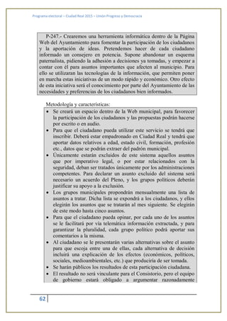 Programa electoral – Ciudad Real 2015 – Unión Progreso y Democracia
62
P-247.- Crearemos una herramienta informática dentro de la Página
Web del Ayuntamiento para fomentar la participación de los ciudadanos
y la aportación de ideas. Pretendemos hacer de cada ciudadano
informado un consejero en potencia. Supone abandonar un esquema
paternalista, pidiendo la adhesión a decisiones ya tomadas, y empezar a
contar con él para asuntos importantes que afecten al municipio. Para
ello se utilizaran las tecnologías de la información, que permiten poner
en marcha estas iniciativas de un modo rápido y económico. Otro efecto
de esta iniciativa será el conocimiento por parte del Ayuntamiento de las
necesidades y preferencias de los ciudadanos bien informados.
Metodología y características:
 Se creará un espacio dentro de la Web municipal, para favorecer
la participación de los ciudadanos y las propuestas podrán hacerse
por escrito o en audio.
 Para que el ciudadano pueda utilizar este servicio se tendrá que
inscribir. Deberá estar empadronado en Ciudad Real y tendrá que
aportar datos relativos a edad, estado civil, formación, profesión
etc., datos que se podrán extraer del padrón municipal.
 Únicamente estarán excluidos de este sistema aquellos asuntos
que por imperativo legal, o por estar relacionados con la
seguridad, deban ser tratados únicamente por los administraciones
competentes. Para declarar un asunto excluido del sistema será
necesario un acuerdo del Pleno, y los grupos políticos deberán
justificar su apoyo a la exclusión.
 Los grupos municipales propondrán mensualmente una lista de
asuntos a tratar. Dicha lista se expondrá a los ciudadanos, y ellos
elegirán los asuntos que se tratarán al mes siguiente. Se elegirán
de este modo hasta cinco asuntos.
 Para que el ciudadano pueda opinar, por cada uno de los asuntos
se le facilitará por vía telemática información extractada, y para
garantizar la pluralidad, cada grupo político podrá aportar sus
comentarios a la misma.
 Al ciudadano se le presentarán varias alternativas sobre el asunto
para que escoja entre una de ellas, cada alternativa de decisión
incluirá una explicación de los efectos (económicos, políticos,
sociales, medioambientales, etc.) que produciría de ser tomada.
 Se harán públicos los resultados de esta participación ciudadana.
 El resultado no será vinculante para el Consistorio, pero el equipo
de gobierno estará obligado a argumentar razonadamente
 