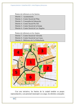 Programa electoral – Ciudad Real 2015 – Unión Progreso y Democracia
65
Puntos de referencia en los barrios.
Distrito 1.- Ayuntamiento.
Distrito 2.- Centro Social del Pilar.
Distrito 3.- Concejalía de Educación.
Distrito 4.- Centro Social Pio XII.
Distrito 5.- Centro Social de la Granja
Distrito 6.- Centro Social de Los Ángeles.
Puntos de referencia en los Anejos.
Distrito 7.- Centro Social de Valverde.
Distrito 8.- Centro Social de Las Casas.
Distrito 9.- Biblioteca de La Poblachuela.
Con esta iniciativa, los barrios de la ciudad tendrán su propia
representación y con personal municipal a su cargo, los distintos concejales
1
par
a el
tex
to
2
par
a el
tex
to
3
par
a el
tex
to
4
par
a el
tex
to 6
par
a el
tex
to
5
pa
ra
el
te
xt
 