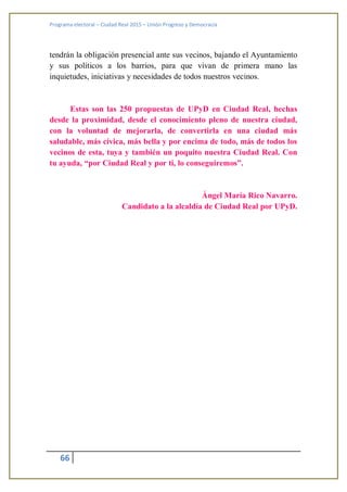 Programa electoral – Ciudad Real 2015 – Unión Progreso y Democracia
66
tendrán la obligación presencial ante sus vecinos, bajando el Ayuntamiento
y sus políticos a los barrios, para que vivan de primera mano las
inquietudes, iniciativas y necesidades de todos nuestros vecinos.
Estas son las 250 propuestas de UPyD en Ciudad Real, hechas
desde la proximidad, desde el conocimiento pleno de nuestra ciudad,
con la voluntad de mejorarla, de convertirla en una ciudad más
saludable, más cívica, más bella y por encima de todo, más de todos los
vecinos de esta, tuya y también un poquito nuestra Ciudad Real. Con
tu ayuda, “por Ciudad Real y por ti, lo conseguiremos”.
Ángel María Rico Navarro.
Candidato a la alcaldía de Ciudad Real por UPyD.
 