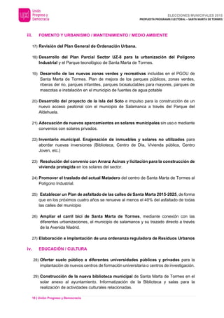 ELECCIONES MUNICIPALES 2015
PROPUESTA PROGRAMA ELECTORAL – SANTA MARTA DE TORMES
10 | Unión Progreso y Democracia
iii. FOMENTO Y URBANISMO / MANTENIMIENTO / MEDIO AMBIENTE
17) Revisión del Plan General de Ordenación Urbana.
18) Desarrollo del Plan Parcial Sector UZ-8 para la urbanización del Polígono
Industrial y el Parque tecnológico de Santa Marta de Tormes.
19) Desarrollo de las nuevas zonas verdes y recreativas incluidas en el PGOU de
Santa Marta de Tormes. Plan de mejora de los parques públicos, zonas verdes,
riberas del rio, parques infantiles, parques biosaludables para mayores, parques de
mascotas e instalación en el municipio de fuentes de agua potable
20) Desarrollo del proyecto de la Isla del Soto e impulso para la construcción de un
nuevo acceso peatonal con el municipio de Salamanca a través del Parque del
Aldehuela.
21) Adecuación de nuevos aparcamientos en solares municipales sin uso o mediante
convenios con solares privados.
22) Inventario municipal. Enajenación de inmuebles y solares no utilizados para
abordar nuevas inversiones (Biblioteca, Centro de Día, Vivienda pública, Centro
Joven, etc.)
23) Resolución del convenio con Arranz Acinas y licitación para la construcción de
vivienda protegida en los solares del sector.
24) Promover el traslado del actual Matadero del centro de Santa Marta de Tormes al
Polígono Industrial.
25) Establecer un Plan de asfaltado de las calles de Santa Marta 2015-2025, de forma
que en los próximos cuatro años se renueve al menos el 40% del asfaltado de todas
las calles del municipio
26) Ampliar el carril bici de Santa Marta de Tormes, mediante conexión con las
diferentes urbanizaciones, el municipio de salamanca y su trazado directo a través
de la Avenida Madrid.
27) Elaboración e implantación de una ordenanza reguladora de Residuos Urbanos
iv. EDUCACIÓN / CULTURA
28) Ofertar suelo público a diferentes universidades públicas y privadas para la
implantación de nuevos centros de formación universitaria o centros de investigación.
29) Construcción de la nueva biblioteca municipal de Santa Marta de Tormes en el
solar anexo al ayuntamiento. Informatización de la Biblioteca y salas para la
realización de actividades culturales relacionadas.
 