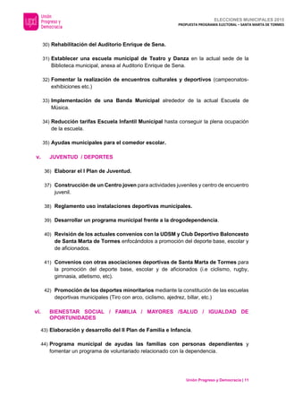 ELECCIONES MUNICIPALES 2015
PROPUESTA PROGRAMA ELECTORAL – SANTA MARTA DE TORMES
Unión Progreso y Democracia | 11
30) Rehabilitación del Auditorio Enrique de Sena.
31) Establecer una escuela municipal de Teatro y Danza en la actual sede de la
Biblioteca municipal, anexa al Auditorio Enrique de Sena.
32) Fomentar la realización de encuentros culturales y deportivos (campeonatos-
exhibiciones etc.)
33) Implementación de una Banda Municipal alrededor de la actual Escuela de
Música.
34) Reducción tarifas Escuela Infantil Municipal hasta conseguir la plena ocupación
de la escuela.
35) Ayudas municipales para el comedor escolar.
v. JUVENTUD / DEPORTES
36) Elaborar el I Plan de Juventud.
37) Construcción de un Centro joven para actividades juveniles y centro de encuentro
juvenil.
38) Reglamento uso instalaciones deportivas municipales.
39) Desarrollar un programa municipal frente a la drogodependencia.
40) Revisión de los actuales convenios con la UDSM y Club Deportivo Baloncesto
de Santa Marta de Tormes enfocándolos a promoción del deporte base, escolar y
de aficionados.
41) Convenios con otras asociaciones deportivas de Santa Marta de Tormes para
la promoción del deporte base, escolar y de aficionados (i.e ciclismo, rugby,
gimnasia, atletismo, etc).
42) Promoción de los deportes minoritarios mediante la constitución de las escuelas
deportivas municipales (Tiro con arco, ciclismo, ajedrez, billar, etc.)
vi. BIENESTAR SOCIAL / FAMILIA / MAYORES /SALUD / IGUALDAD DE
OPORTUNIDADES
43) Elaboración y desarrollo del II Plan de Familia e Infancia.
44) Programa municipal de ayudas las familias con personas dependientes y
fomentar un programa de voluntariado relacionado con la dependencia.
 