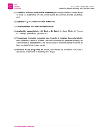 ELECCIONES MUNICIPALES 2015
PROPUESTA PROGRAMA ELECTORAL – SANTA MARTA DE TORMES
12 | Unión Progreso y Democracia
45) Establecer un fondo municipal de alimentos gestionado por instituciones sin ánimo
de lucro con experiencia en este campo (Banco de Alimentos, Caritas, Cruz Roja,
etc.).
46) Elaboración y desarrollo del I Plan de Mayores.
47) Construcción de un Centro de Día municipal.
48) Ampliación especialidades del Centro de Salud de Santa Marta de Tormes
(odontología, ginecología, geriatría, etc.).
49) Programa de formación municipal para fomentar la igualdad de oportunidades
entre diferentes colectivos, mujeres, colectivos de inmigrantes, personas en riesgo de
exclusión social, discapacitados, etc. en colaboración con instituciones sin ánimo de
lucro con experiencia en este campo.
50) Revisión de los programas de fiestas, fomentando las actividades culturales y
reduciendo el consumo de alcohol y otras drogas
 