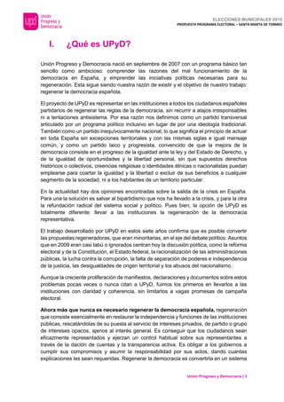 ELECCIONES MUNICIPALES 2015
PROPUESTA PROGRAMA ELECTORAL – SANTA MARTA DE TORMES
Unión Progreso y Democracia | 3
I. ¿Qué es UPyD?
Unión Progreso y Democracia nació en septiembre de 2007 con un programa básico tan
sencillo como ambicioso: comprender las razones del mal funcionamiento de la
democracia en España, y emprender las iniciativas políticas necesarias para su
regeneración. Esta sigue siendo nuestra razón de existir y el objetivo de nuestro trabajo:
regenerar la democracia española.
El proyecto de UPyD es representar en las instituciones a todos los ciudadanos españoles
partidarios de regenerar las reglas de la democracia, sin recurrir a atajos irresponsables
ni a tentaciones antisistema. Por esa razón nos definimos como un partido transversal
articulado por un programa político inclusivo en lugar de por una ideología tradicional.
También como un partido inequívocamente nacional, lo que significa el principio de actuar
en toda España sin excepciones territoriales y con las mismas siglas e igual mensaje
común, y como un partido laico y progresista, convencido de que la mejora de la
democracia consiste en el progreso de la igualdad ante la ley y del Estado de Derecho, y
de la igualdad de oportunidades y la libertad personal, sin que supuestos derechos
históricos o colectivos, creencias religiosas o identidades étnicas o nacionalistas puedan
emplearse para coartar la igualdad y la libertad o excluir de sus beneficios a cualquier
segmento de la sociedad, ni a los habitantes de un territorio particular.
En la actualidad hay dos opiniones encontradas sobre la salida de la crisis en España.
Para una la solución es salvar al bipartidismo que nos ha llevado a la crisis, y para la otra
la refundación radical del sistema social y político. Pues bien, la opción de UPyD es
totalmente diferente: llevar a las instituciones la regeneración de la democracia
representativa.
El trabajo desarrollado por UPyD en estos siete años confirma que es posible convertir
las propuestas regeneradoras, que eran minoritarias, en el eje del debate político. Asuntos
que en 2009 eran casi tabú o ignorados centran hoy la discusión política, como la reforma
electoral y de la Constitución, el Estado federal, la racionalización de las administraciones
públicas, la lucha contra la corrupción, la falta de separación de poderes e independencia
de la justicia, las desigualdades de origen territorial y los abusos del nacionalismo.
Aunque la creciente proliferación de manifiestos, declaraciones y documentos sobre estos
problemas pocas veces o nunca citan a UPyD, fuimos los primeros en llevarlos a las
instituciones con claridad y coherencia, sin limitarlos a vagas promesas de campaña
electoral.
Ahora más que nunca es necesario regenerar la democracia española, regeneración
que consiste esencialmente en restaurar la independencia y funciones de las instituciones
públicas, rescatándolas de su puesta al servicio de intereses privados, de partido o grupo
de intereses opacos, ajenos al interés general. Es conseguir que los ciudadanos sean
eficazmente representados y ejerzan un control habitual sobre sus representantes a
través de la dación de cuentas y la transparencia activa. Es obligar a los gobiernos a
cumplir sus compromisos y asumir la responsabilidad por sus actos, dando cuantas
explicaciones les sean requeridas. Regenerar la democracia es convertirla en un sistema
 