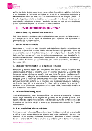 ELECCIONES MUNICIPALES 2015
PROPUESTA PROGRAMA ELECTORAL – SANTA MARTA DE TORMES
4 | Unión Progreso y Democracia
político donde las decisiones se toman tras un debate libre, abierto y público, sin limitarlo
a las elecciones y campañas electorales. Es propiciar la participación ciudadana y
extender la tolerancia cero a la corrupción, a la discriminación por cualquier pretexto y a
la violencia política material o simbólica. La regeneración de la democracia consiste en
que todas las instituciones funcionen y que todos cumplan por igual las leyes aprobadas
por los representantes públicos, sin excepciones ni privilegios.
II. ¿Qué defendemos en UPyD?
1.- Reforma electoral y regeneración democrática
Una nueva ley electoral respetuosa con la igualdad del valor del voto de cada ciudadano
con independencia de su lugar de residencia, para implantar una representación
proporcional del pluralismo político.
2.- Reforma de la Constitución
Reforma de la Constitución para conseguir un Estado federal fuerte con competencias
exclusivas en educación, sanidad, justicia o medio ambiente, que garantice a todos los
ciudadanos los mismos derechos y obligaciones en cualquier lugar de España. Donde
todas las Comunidades Autónomas tengan las mismas competencias y financiación, sin
privilegios ni excepciones. Distribuyendo racionalmente las competencias entre Estado,
Comunidades Autónomas y Ayuntamientos para evitar duplicidades, despilfarro y
burocracia inútil.
3.- Educación y Sanidad deben ser competencia del Estado
Educación y sanidad deben ser competencia del Estado aunque la gestión sea
descentralizada. Porque es irracional tener 17 sistemas educativos y sanitarios más
ineficaces, caros e injustos que uno sólo igual para todos. De manera que la educación
sea la misma en toda España, y en cualquiera de las lenguas oficiales en las comunidades
bilingües, y con el objetivo de formar buenos ciudadanos y transmitir conocimientos. Y
para que la atención sanitaria sea la misma en toda España para cualquier ciudadano,
sin trámites burocráticos ni discriminación. Urge mejorar el nivel de la educación
española, por lo que también trabajaremos por la fusión de las universidades en centros
más competitivos y excelentes.
4.- Justicia independiente y eficaz
Justicia independiente y eficaz, indispensable en una verdadera democracia. Los jueces
deben elegir libremente a sus órganos de gobierno, no los partidos políticos, y el
Parlamento debe elegir al Fiscal General del Estado para aumentar la independencia de
la Justicia; por la misma razón, el gobierno no debe nombrar miembros del Tribunal
Constitucional.
5.- Crisis económica y reforma del Estado
Crisis económica y reforma del Estado: tenemos un Estado demasiado caro, complicado
e ineficaz que ha empeorado la crisis económica de modo que la lucha contra la crisis
comienza en su reforma: eliminando duplicidades, despilfarro y normas absurdas.
Podemos ahorrar 26.000 millones anuales mejorando la gestión de las Comunidades
 