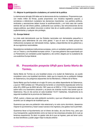 ELECCIONES MUNICIPALES 2015
PROPUESTA PROGRAMA ELECTORAL – SANTA MARTA DE TORMES
6 | Unión Progreso y Democracia
11.- Mejorar la participación ciudadana y el control de la política
La democracia del siglo XXI debe ser la democracia de los ciudadanos. Proponemos que,
con medio millón de firmas, pueda proponerse una iniciativa legislativa popular, y
someterse a referéndum ciudadano las decisiones importantes. Los partidos políticos,
sindicatos y asociaciones deben buscar la autofinanciación, y en todo caso dar cuenta
estricta del uso del dinero público, publicando sus cuentas y las remuneraciones de los
cargos públicos, que deben renunciar a cobrar más de un sueldo público o a pensiones
suplementarias y cualquier otro privilegio.
12.- Europa federal
La crisis está demostrando que los Estados nacionales son demasiados pequeños e
ineficaces para defenderse de una crisis global. Y que el euro no basta porque las
instituciones europeas son demasiado lentas, rígidas y dependientes de los gobiernos y
de sus egoísmos nacionalistas.
Necesitamos verdaderas instituciones europeas, como un verdadero gobierno económico
con un Tesoro y una fiscalidad europea común. Y que ese gobierno sea supervisado por
un Parlamento con verdadero poder legislativo y de control, elegido por la ciudadanía de
una auténtica Europa federal.
III. Presentación proyecto UPyD para Santa Marta de
Tormes.
Santa Marta de Tormes es una localidad anexa a la ciudad de Salamanca, se puede
considerar como una localidad dormitorio, dado que la mayoría de su población trabaja
en Salamanca y los polígonos adyacentes de los Montalvos y Villares de la Reina.
Santa Marta que fue fundada en el siglo XI como una aldea dependiente de Salamanca,
y que en 1900 contaba con 159 personas ha tenido un crecimiento espectacular entre los
años 90 y 2000 que de 6932 del año 1991 paso en el 2002 a 11722. Crecimiento debido
sobre todo a su buenísima ubicación y el precio de vivienda mucho más barato que en
Salamanca. Hoy en día somos en esta localidad 15.011 habitantes. Actualmente es la
segunda localidad de la provincia de Salamanca.
UPyD, quiere y desea que esta población aumente y que sus infraestructuras vayan de
acuerdo con la categoría de localidad que es.
Queremos que sea una población más estacional y no solo como dormitorio, deseamos
mejorar lo que tenemos y hacer cosas nuevas si los ingresos y los gastos nos lo permiten.
Queremos llevar el Ayuntamiento con el dinero de todos, de una forma muy, pero que
muy transparente y gestionándolo como se hace en las empresas privadas de lo cual ya
tenemos experiencia. Es decir no gastar más de lo que se ingrese, para así tener como
se dice beneficios y poder pagar mejor la deuda anterior.
 