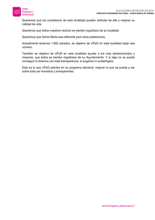 ELECCIONES MUNICIPALES 2015
PROPUESTA PROGRAMA ELECTORAL – SANTA MARTA DE TORMES
Unión Progreso y Democracia | 7
Queremos que los ciudadanos de esta localidad puedan disfrutar de ella y mejorar su
calidad de vida.
Queremos que todos nuestros vecinos se sientan orgullosos de su localidad.
Queremos que Santa Marta sea referente para otras poblaciones.
Actualmente tenemos 1.682 parados, es objetivo de UPyD en esta localidad bajar ese
número.
También es objetivo de UPyD en esta localidad ayudar a los más desfavorecidos y
mayores, que todos se sientan orgullosos de su Ayuntamiento. Y si algo no se puede
conseguir lo diremos con total transparencia, si engaños ni subterfugios.
Esto es lo que UPyD plantea en su programa electoral, mejorar lo que se pueda y ser
sobre todo ser honestos y transparentes.
 