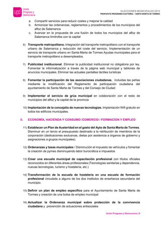 ELECCIONES MUNICIPALES 2015
PROPUESTA PROGRAMA ELECTORAL – SANTA MARTA DE TORMES
Unión Progreso y Democracia | 9
a. Compartir servicios para reducir costes y mejorar la calidad
b. Armonizar las ordenanzas, reglamentos y procedimientos de los municipios del
alfoz de Salamanca
c. Avanzar en la propuesta de una fusión de todos los municipios del alfoz de
Salamanca limítrofes con la capital
6) Transporte metropolitano. Integración del transporte metropolitano con el transporte
urbano de Salamanca y reducción del coste del servicio. Implementación de un
servicio de transporte urbano en Santa Marta de Tormes Ayudas municipales para el
transporte metropolitano a desempleados.
7) Publicidad institucional. Eliminar la publicidad institucional no obligatoria por ley.
Fomentar la informatización a través de la página web municipal y tablones de
anuncios municipales. Eliminar las actuales pantallas táctiles turísticas
8) Fomentar la participación de las asociaciones ciudadanas, incluidas las peñas
mediante la modificación del Reglamento de participación ciudadana del
ayuntamiento de Santa Marta de Tormes y del Consejo de Ciudad
9) Implementar el servicio de grúa municipal en colaboración con el resto de
municipios del alfoz y la capital de la provincia
10) Implantación de la concejalía de nuevas tecnologías. Implantación Wifi gratuito en
todos los edificios municipales.
ii. ECONOMÍA, HACIENDA Y CONSUMO /COMERCIO / FORMACION Y EMPLEO
11) Establecer un Plan de Austeridad en el gasto del Ayto de Santa Marta de Tormes.
Disminuir en un tercio el presupuesto destinado a la retribución de miembros de la
corporación (dedicaciones exclusivas, dietas por asistencia a órganos de gobierno y
asignaciones a grupos municipales).
12) Ordenanzas y tasas municipales / Disminución el impuesto de vehículos y fomentar
la creación de pymes disminuyendo labor burocrática e impuestos
13) Crear una escuela municipal de capacitación profesional con títulos oficiales
reconocidos en diferentes áreas profesionales (Tecnologías sanitarias y dependencia,
nuevas tecnologías, turismo y hostelería, etc.)
14) Transformación de la escuela de hostelería en una escuela de formación
profesional vinculada a alguno de los dos institutos de enseñanza secundaria del
municipio.
15) Definir un plan de empleo específico para el Ayuntamiento de Santa Marta de
Tormes y creación de una bolsa de empleo municipal
16) Actualizar la Ordenanza municipal sobre protección de la convivencia
ciudadana y prevención de actuaciones antisociales
 