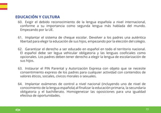15
EDUCACIÓN Y CULTURA
60. Exigir el debido reconocimiento de la lengua española a nivel internacional,
conforme a su importancia como segunda lengua más hablada del mundo.
Empezando por la UE.
61. Implantar el sistema de cheque escolar. Devolver a los padres una auténtica
libertad para elegir la educación de sus hijos, empezando por la elección del colegio.
62. Garantizar el derecho a ser educado en español en todo el territorio nacional.
El español debe ser legua vehicular obligatoria y las lenguas cooficiales como
opcionales. Los padres deben tener derecho a elegir la lengua de escolarización de
sus hijos.
63. Instaurar el PIN Parental y Autorización Expresa con objeto que se necesite
consentimiento expreso de los padres para cualquier actividad con contenidos de
valores éticos, sociales, cívicos morales o sexuales.
64. Implantar exámenes de control a nivel nacional (incluyendo uno de nivel de
conocimiento de la lengua española) al finalizar la educación primaria, la secundaria
obligatoria y el bachillerato. Homogeneizar las oposiciones para una igualdad
efectiva de oportunidades.
 