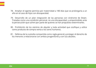 19
78. Ampliar el vigente permiso por maternidad a 180 días que se prolongaría a un
año en el caso de hijos con discapacidad.
79. Desarrollo de un plan integración de las personas con síndrome de Down.
Tratadas como una condición personal, no una discapacidad, y amparándoles ante
la persecución que sufren por parte de quienes se han propuesto exterminarles.
80. Prohibición de los vientres de alquiler y toda actividad que cosifique y utilice
como producto de compra venta a los seres humanos.
81. Defensa de la custodia compartida como regla general y proteger el derecho de
los menores a relacionarse con ambos progenitores y con sus abuelos.
 