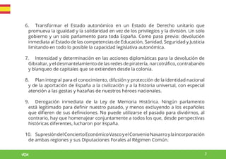 3
6. Transformar el Estado autonómico en un Estado de Derecho unitario que
promueva la igualdad y la solidaridad en vez de los privilegios y la división. Un solo
gobierno y un solo parlamento para toda España. Como paso previo: devolución
inmediata al Estado de las competencias de Educación, Sanidad, Seguridad y Justicia
limitando en todo lo posible la capacidad legislativa autonómica.
7. Intensidad y determinación en las acciones diplomáticas para la devolución de
Gibraltar, y el desmantelamiento de las redes de piratería, narcotráfico, contrabando
y blanqueo de capitales que se extienden desde la colonia.
8. Plan integral para el conocimiento, difusión y protección de la identidad nacional
y de la aportación de España a la civilización y a la historia universal, con especial
atención a las gestas y hazañas de nuestros héroes nacionales.
9. Derogación inmediata de la Ley de Memoria Histórica. Ningún parlamento
está legitimado para definir nuestro pasado, y menos excluyendo a los españoles
que difieren de sus definiciones. No puede utilizarse el pasado para dividirnos, al
contrario, hay que homenajear conjuntamente a todos los que, desde perspectivas
históricas diferentes, lucharon por España.
10. SupresióndelConciertoEconómicoVascoyelConvenioNavarroylaincorporación
de ambas regiones y sus Diputaciones Forales al Régimen Común.
 