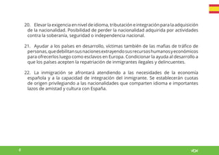 6
20. Elevar la exigencia en nivel de idioma, tributación e integración para la adquisición
de la nacionalidad. Posibilidad de perder la nacionalidad adquirida por actividades
contra la soberanía, seguridad o independencia nacional.
21. Ayudar a los países en desarrollo, víctimas también de las mafias de tráfico de
personas,quedebilitansusnacionesextrayendosusrecursoshumanosyeconómicos
para ofrecerlos luego como esclavos en Europa. Condicionar la ayuda al desarrollo a
que los países acepten la repatriación de inmigrantes ilegales y delincuentes.
22. La inmigración se afrontará atendiendo a las necesidades de la economía
española y a la capacidad de integración del inmigrante. Se establecerán cuotas
de origen privilegiando a las nacionalidades que comparten idioma e importantes
lazos de amistad y cultura con España.
 