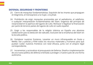 7
DEFENSA, SEGURIDAD Y FRONTERAS
23. Cierre de mezquitas fundamentalistas. Expulsión de los imanes que propaguen
el integrismo, el menosprecio a la mujer, o la yihad.
24. Prohibición de erigir mezquitas promovidas por el wahabismo, el salafismo,
o cualquier interpretación fundamentalista del Islam. Exigencia del principio de
reciprocidad en la apertura de lugares de culto. Rechazar e ilegalizar la financiación
por parte de terceros países de lugares de culto en suelo español.
25. Exigir a los responsables de la religión islámica en España una absoluta
colaboración para la detección de radicales. Exclusión de la enseñanza del Islam en
la escuela pública.
26. Fortalecer nuestras fronteras. Levantar un muro infranqueable en Ceuta y
Melilla. Dar a policías y FFAA todos los recursos materiales y humanos para que
puedan cuidar nuestras fronteras con total eficacia, junto con el amparo legal
correspondiente.
27. Incrementar y racionalizar el presupuesto de Defensa. Diseño e implementación
de una nueva política de defensa orientada a proteger a nuestro país de una forma
autónoma.
 