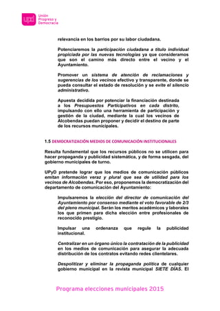 Programa elecciones municipales 2015
relevancia en los barrios por su labor ciudadana.
Potenciaremos la participación ciudadana a título individual
propiciada por las nuevas tecnologías ya que consideramos
que son el camino más directo entre el vecino y el
Ayuntamiento.
Promover un sistema de atención de reclamaciones y
sugerencias de los vecinos efectivo y transparente, donde se
pueda consultar el estado de resolución y se evite el silencio
administrativo.
Apuesta decidida por potenciar la financiación destinada
a los Presupuestos Participativos en cada distrito,
impulsando con ello una herramienta de participación y
gestión de la ciudad, mediante la cual los vecinos de
Alcobendas puedan proponer y decidir el destino de parte
de los recursos municipales.
1.5 DEMOCRATIZACIÓN MEDIOS DE COMUNICACIÓN INSTITUCIONALES
Resulta fundamental que los recursos públicos no se utilicen para
hacer propaganda y publicidad sistemática, y de forma sesgada, del
gobierno municipales de turno.
UPyD pretende lograr que los medios de comunicación públicos
emitan información veraz y plural que sea de utilidad para los
vecinos de Alcobendas. Por eso, proponemos la democratización del
departamento de comunicación del Ayuntamiento:
Impulsaremos la elección del director de comunicación del
Ayuntamiento por consenso mediante el voto favorable de 2/3
del pleno municipal. Serán los meritos académicos y laborales
los que primen para dicha elección entre profesionales de
reconocido prestigio.
Impulsar una ordenanza que regule la publicidad
institucional.
Centralizar en un órgano único la contratación de la publicidad
en los medios de comunicación para asegurar la adecuada
distribución de los contratos evitando redes clientelares.
Despolitizar y eliminar la propaganda política de cualquier
gobierno municipal en la revista municipal SIETE DÍAS. El
 