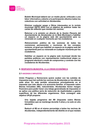 Programa elecciones municipales 2015
Boletín Municipal deberá ser un medio plural, enfocado a una
labor informativa y abierto a la participación efectiva todos los
colectivos con actividad en Alcobendas.
Eliminar cualquier sesgo o filtros interesados en la revista
municipal SIETE DÍAS con el objetivo de publicar todas las
cartas de reflexión que remitan los vecinos.
Retornar a la emisión en directo de la Sesión Plenaria del
Ayuntamiento de Alcobendas en la Web Municipal y habilitar
un espacio en la página web del ayuntamiento para su
visionado en cualquier momento por los ciudadanos.
Retransmisión pública de las sesiones de todas las
comisiones permanentes y reuniones de los consejos
rectores, al igual que habilitar un espacio en la página web del
ayuntamiento para su visionado en cualquier momento por los
ciudadanos.
Habilitar un espacio en la página web municipal donde los
partidos políticos con representación institucional alojen su
programa electoral a modo de compromiso y contrato con los
ciudadanos de Alcobendas.
2. RESPUESTA MUNICIPAL A LA CRISIS ECONÓMICA
2.1 HACIENDA E IMPUESTOS
Unión Progreso y Democracia quiere acabar con las subidas de
impuestos que han sufrido los vecinos de Alcobendas en los últimos
siete años. En este sentido actuaremos principalmente en el
impuesto que más afecta a la economía familiar: el Impuesto sobre
Bienes Inmuebles (IBI), reduciéndolo. Alcobendas tienen margen
financiero para poder hacer una rebaja generalizada de impuestos si
se aplica una política seria de reducción de duplicidades y gastos
superfluos de los diferentes organismos. Para conseguir este
objetivo UPyD propone:
Una bajada progresiva del IBI (Impuesto sobre Bienes
Inmuebles) que se mantenga durante 5 años y no solo en año
electoral.
Reducir el IBI en el mismo porcentaje a todos los vecinos de
Alcobendas, independientemente del distrito en el que residan.
 