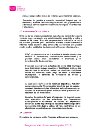 Programa elecciones municipales 2015
única, en especial en temas de vivienda y prestaciones sociales.
Fomentar la gestión y consulta municipal integral por vía
telefónica, a través del servicio gratuito del 010, y potenciar la
alternativa correo electrónico-teléfono móvil para recordatorios
y citaciones.
2.3 ADMINISTRACIÓN ELECTRÓNICA
En la era de las telecomunicaciones éstas han de consolidarse como
vehículo para conseguir una administración accesible a todos y
abierta las 24 horas. Para ello proponemos la utilización de todos
los canales posibles (TDT, teléfonos móviles, correo electrónico,
internet, redes sociales, etc.) eliminando las barreras que puedan
existir (audio, subtítulos, traducción de diferentes idiomas, etc.).
UPyD propone avanzar en la administración electrónica para
facilitar la información, comunicación institucional y la
gestión diaria entre ciudadanos y empresas y el
Ayuntamiento de Alcobendas.
Potenciar la progresiva actualización de la Web municipal
para incorporar nuevos servicios y facilidades online a los
vecinos que le permitan realizar las gestiones cotidianas
desde su domicilio como pago de tasas e impuestos
municipales o consulta de concesión de becas y
subvenciones.
Al igual que ocurre con las reservas deportivas, habilitar
una pestaña en la Web municipal desde la que se puedan
reservar directamente las diferentes salas de reuniones o
salones de actos municipales o interaccionar y reservar los
recursos de las mediatecas.
Impulsar la opción del voto electrónico, vía Internet, como
una alternativa en las votaciones de Presupuesto
Participativos o Asambleas de Distrito. La experiencia
servirá de punto de partida para activar la reforma legislativa
que permita introducir y validar el voto electrónico en las
elecciones municipales o en consultas ciudadanas.
2.4 CONSUMO
En materia de consumo Unión Progreso y Democracia propone:
 