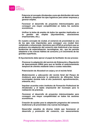 Programa elecciones municipales 2015
Potenciar el concepto Alcobendas como eje distribuidor del norte
de Madrid y desplazar los ejes logísticos para atraer empresas y
generar empleo.
Favorecer el desarrollo de proyectos intermunicipales para
conseguir una mayor competitividad en todos los sectores
económicos.
Unificar la bolsa de empleo de todos los agentes implicados en
la gestión del empleo (Ayuntamiento, asociaciones
empresariales, etc.).
En nuestro concepto de ciudad, el comercio de proximidad es uno
de los ejes más importantes para conseguir una ciudad bien
vertebrada y cohesionada. Asimismo para UPyD es prioritario que se
produzca una adaptación del comercio más tradicional a las nuevas
tendencias de especialización, tecnológicas, etc., que les permita
adaptarse a los nuevos hábitos de consumo y al crecimiento de las
grandes superficies.
El Ayuntamiento debe ejercer el papel de facilitador de ese proceso
Promover la adaptación del servicio de Ordenación y Regulación
de Aparcamiento (ORA) para que se facilite el estacionamiento
temporal de clientes mediante vales o cuotas reducidas.
Potenciación de Alcostock en carpa y en el recinto ferial.
Modernización y adecuación del recinto ferial del Parque de
Andalucía para potenciar la celebración de diferentes ferias
municipales durante todo el año (automóvil, agroalimentación,
artesanía, etc.).
Impulsar acuerdos entre Institutos de Formación Profesional de
Alcobendas y el tejido empresarial del municipio para la
realización de prácticas.
Favorecer el desarrollo de proyectos intermunicipales para
conseguir una mayor competitividad en todos los sectores
económicos.
Creación de ayudas para la adaptación progresiva del comercio
tradicional y de proximidad a las nuevas tecnologías.
Desarrollar estudios de diversa índole que favorezcan el
desarrollo y promoción del comercio, con asesoramiento
 