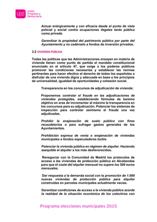 Programa elecciones municipales 2015
Actuar enérgicamente y con eficacia desde el punto de vista
policial y social contra ocupaciones ilegales tanto pública
como privada.
Garantizar la propiedad del patrimonio público por parte del
Ayuntamiento y no cedérselo a fondos de inversión privados.
3.2 VIVIENDA PÚBLICA
Todas las políticas que las Administraciones ensayen en materia de
vivienda tienen como punto de partida el mandato constitucional
enunciado en el artículo 47, que exige a los poderes públicos
promover las condiciones necesarias y establecer las normas
pertinentes para hacer efectivo el derecho de todos los españoles a
disfrutar de una vivienda digna y adecuada en base a los principios
de universalidad, igualdad de oportunidades y cohesión social.
Transparencia en los concursos de adjudicación de vivienda:
Proponemos controlar el fraude en las adjudicaciones de
viviendas protegidas, estableciendo fórmulas de baremo
objetivo en aras de incrementar al máximo la transparencia en
los concursos para su adjudicación. Potenciar los sistemas de
inspección para controlar asimismo el fraude una vez
adjudicadas.
Prohibir la enajenación de suelo público con fines
recaudatorios o para sufragar gastos generales de los
Ayuntamientos.
Prohibición expresa de venta o enajenación de viviendas
municipales a fondos especuladores buitre.
Potenciar la vivienda pública en régimen de alquiler. Haciendo
asequible el alquiler a los más desfavorecidos.
Renegociar con la Comunidad de Madrid los protocolos de
acceso a las viviendas de protección pública en Alcobendas
para que el coste del alquiler mensual no supere los 500 euros
mensuales.
Dar respuesta a la demanda social con la promoción de 1.000
nuevas viviendas de protección pública para alquiler
construidas en parcelas municipales actualmente vacías.
Garantizar condiciones de acceso a la vivienda público acorde
la realidad de la situación económica de los colectivos con
 