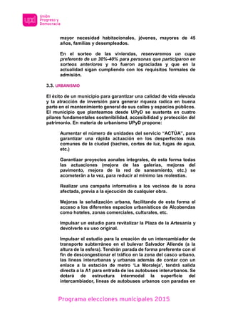 Programa elecciones municipales 2015
mayor necesidad habitacionales, jóvenes, mayores de 45
años, familias y desempleados.
En el sorteo de las viviendas, reservaremos un cupo
preferente de un 30%-40% para personas que participaron en
sorteos anteriores y no fueron agraciadas y que en la
actualidad sigan cumpliendo con los requisitos formales de
admisión.
3.3. URBANISMO
El éxito de un municipio para garantizar una calidad de vida elevada
y la atracción de inversión para generar riqueza radica en buena
parte en el mantenimiento general de sus calles y espacios públicos.
El municipio que planteamos desde UPyD se sustenta en cuatro
pilares fundamentales sostenibilidad, accesibilidad y protección del
patrimonio. En materia de urbanismo UPyD propone:
Aumentar el número de unidades del servicio “ACTÚA”, para
garantizar una rápida actuación en los desperfectos más
comunes de la ciudad (baches, cortes de luz, fugas de agua,
etc.)
Garantizar proyectos zonales integrales, de esta forma todas
las actuaciones (mejora de las galerías, mejoras del
pavimento, mejora de la red de saneamiento, etc.) se
acometerán a la vez, para reducir al mínimo las molestias.
Realizar una campaña informativa a los vecinos de la zona
afectada, previa a la ejecución de cualquier obra.
Mejoras la señalización urbana, facilitando de esta forma el
acceso a los diferentes espacios urbanísticos de Alcobendas
como hoteles, zonas comerciales, culturales, etc.
Impulsar un estudio para revitalizar la Plaza de la Artesanía y
devolverle su uso original.
Impulsar el estudio para la creación de un intercambiador de
transporte subterráneo en el bulevar Salvador Allende (a la
altura de la esfera). Tendrán parada de forma preferente con el
fin de descongestionar el tráfico en la zona del casco urbano,
las líneas interurbanas y urbanas además de contar con un
enlace a la estación de metro ‘La Moraleja’, tendrá salida
directa a la A1 para entrada de los autobuses interurbanos. Se
dotará de estructura intermodal la superficie del
intercambiador, líneas de autobuses urbanos con paradas en
 