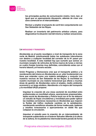 Programa elecciones municipales 2015
los principales puntos de comunicación (metro, tren), taxi, al
igual que un aparcamiento disuasorio, además de crear una
zona comercial en el intercambiador.
Revisar y ampliar el proyecto de carril bici conjuntamente con
San Sebastián de los Reyes.
Realizar un inventario del patrimonio artístico urbano, para
diagnosticar la situación real del mismo y realizar actuaciones.
3.4 MOVILIDAD Y TRANSPORTE
Alcobendas es el punto neurálgico a nivel de transporte de la zona
norte de Madrid; prácticamente todos los autobuses interurbanos
con destino a cualquier localidad del corredor de la A1 pasan por
nuestra localidad. A esta realidad hay que sumarle que somos un
municipio receptor de vehículos de forma masiva de lunes a viernes
en cuatro franjas horarias muy definidas, coincidiendo estas con el
horario laboral y el horario escolar.
Unión Progreso y Democracia cree que el transporte público y la
reordenación del mismo en Alcobendas es un pilar fundamental y se
tiene que entender como una materia estratégica y conjunta con
nuestros vecinos de San Sebastián de los Reyes; la movilidad en
nuestro municipio es una materia transversal que afecta a muchas
áreas de gestión de Alcobendas como el empleo, medio ambiente,
economía y un largo etcétera. Atendiendo a la mejora del transporte
y la movilidad UPyD propone:
Impulsar la creación de una mesa sectorial de movilidad entre
profesionales en movilidad urbana, asociaciones empresariales,
tejido social de Alcobendas y Policía local con el fin de elaborar
un estudio de flujos circulatorios y movilidad para poder aplicar
las medidas correctoras necesarias en Alcobendas que mejoren
la fluidez del tráfico mediante cambios en la señalización,
reordenando semáforos situados de forma inadecuada, badenes
y resaltos innecesarios o aparcamientos en doble fila que
colapsan la circulación.
Impulsar el estudio para la creación de un intercambiador de
transporte subterráneo en el bulevar Salvador Allende (a la altura
de la esfera). En la plataforma intermodal tendrá parada de forma
 