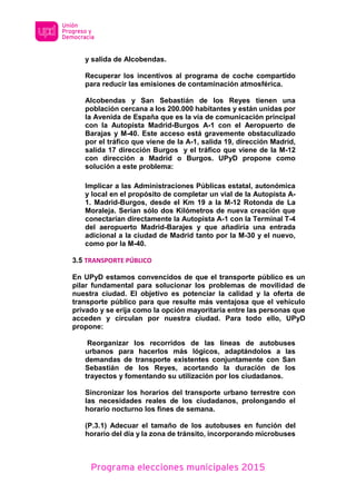 Programa elecciones municipales 2015
y salida de Alcobendas.
Recuperar los incentivos al programa de coche compartido
para reducir las emisiones de contaminación atmosférica.
Alcobendas y San Sebastián de los Reyes tienen una
población cercana a los 200.000 habitantes y están unidas por
la Avenida de España que es la vía de comunicación principal
con la Autopista Madrid-Burgos A-1 con el Aeropuerto de
Barajas y M-40. Este acceso está gravemente obstaculizado
por el tráfico que viene de la A-1, salida 19, dirección Madrid,
salida 17 dirección Burgos y el tráfico que viene de la M-12
con dirección a Madrid o Burgos. UPyD propone como
solución a este problema:
Implicar a las Administraciones Públicas estatal, autonómica
y local en el propósito de completar un vial de la Autopista A-
1. Madrid-Burgos, desde el Km 19 a la M-12 Rotonda de La
Moraleja. Serían sólo dos Kilómetros de nueva creación que
conectarían directamente la Autopista A-1 con la Terminal T-4
del aeropuerto Madrid-Barajes y que añadiría una entrada
adicional a la ciudad de Madrid tanto por la M-30 y el nuevo,
como por la M-40.
3.5 TRANSPORTE PÚBLICO
En UPyD estamos convencidos de que el transporte público es un
pilar fundamental para solucionar los problemas de movilidad de
nuestra ciudad. El objetivo es potenciar la calidad y la oferta de
transporte público para que resulte más ventajosa que el vehículo
privado y se erija como la opción mayoritaria entre las personas que
acceden y circulan por nuestra ciudad. Para todo ello, UPyD
propone:
Reorganizar los recorridos de las líneas de autobuses
urbanos para hacerlos más lógicos, adaptándolos a las
demandas de transporte existentes conjuntamente con San
Sebastián de los Reyes, acortando la duración de los
trayectos y fomentando su utilización por los ciudadanos.
Sincronizar los horarios del transporte urbano terrestre con
las necesidades reales de los ciudadanos, prolongando el
horario nocturno los fines de semana.
(P.3.1) Adecuar el tamaño de los autobuses en función del
horario del día y la zona de tránsito, incorporando microbuses
 