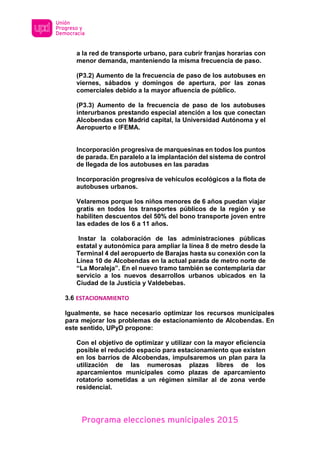 Programa elecciones municipales 2015
a la red de transporte urbano, para cubrir franjas horarias con
menor demanda, manteniendo la misma frecuencia de paso.
(P3.2) Aumento de la frecuencia de paso de los autobuses en
viernes, sábados y domingos de apertura, por las zonas
comerciales debido a la mayor afluencia de público.
(P3.3) Aumento de la frecuencia de paso de los autobuses
interurbanos prestando especial atención a los que conectan
Alcobendas con Madrid capital, la Universidad Autónoma y el
Aeropuerto e IFEMA.
Incorporación progresiva de marquesinas en todos los puntos
de parada. En paralelo a la implantación del sistema de control
de llegada de los autobuses en las paradas
Incorporación progresiva de vehículos ecológicos a la flota de
autobuses urbanos.
Velaremos porque los niños menores de 6 años puedan viajar
gratis en todos los transportes públicos de la región y se
habiliten descuentos del 50% del bono transporte joven entre
las edades de los 6 a 11 años.
Instar la colaboración de las administraciones públicas
estatal y autonómica para ampliar la línea 8 de metro desde la
Terminal 4 del aeropuerto de Barajas hasta su conexión con la
Línea 10 de Alcobendas en la actual parada de metro norte de
“La Moraleja”. En el nuevo tramo también se contemplaría dar
servicio a los nuevos desarrollos urbanos ubicados en la
Ciudad de la Justicia y Valdebebas.
3.6 ESTACIONAMIENTO
Igualmente, se hace necesario optimizar los recursos municipales
para mejorar los problemas de estacionamiento de Alcobendas. En
este sentido, UPyD propone:
Con el objetivo de optimizar y utilizar con la mayor eficiencia
posible el reducido espacio para estacionamiento que existen
en los barrios de Alcobendas, impulsaremos un plan para la
utilización de las numerosas plazas libres de los
aparcamientos municipales como plazas de aparcamiento
rotatorio sometidas a un régimen similar al de zona verde
residencial.
 