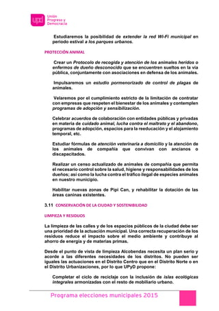 Programa elecciones municipales 2015
Estudiaremos la posibilidad de extender la red Wi-Fi municipal en
periodo estival a los parques urbanos.
PROTECCIÓN ANIMAL
Crear un Protocolo de recogida y atención de los animales heridos o
enfermos de dueño desconocido que se encuentren sueltos en la vía
pública, conjuntamente con asociaciones en defensa de los animales.
Impulsaremos un estudio pormenorizado de control de plagas de
animales.
Velaremos por el cumplimiento estricto de la limitación de contratar
con empresas que respeten el bienestar de los animales y contemplen
programas de adopción y sensibilización.
Celebrar acuerdos de colaboración con entidades públicas y privadas
en materia de cuidado animal, lucha contra el maltrato y el abandono,
programas de adopción, espacios para la reeducación y el alojamiento
temporal, etc.
Estudiar fórmulas de atención veterinaria a domicilio y la atención de
los animales de compañía que convivan con ancianos o
discapacitados.
Realizar un censo actualizado de animales de compañía que permita
el necesario control sobre la salud, higiene y responsabilidades de los
dueños; así como la lucha contra el tráfico ilegal de especies animales
en nuestro municipio.
Habilitar nuevas zonas de Pipi Can, y rehabilitar la dotación de las
áreas caninas existentes.
3.11 CONSERVACIÓN DE LA CIUDAD Y SOSTENIBILIDAD
LIMPIEZA Y RESIDUOS
La limpieza de las calles y de los espacios públicos de la ciudad debe ser
una prioridad de la actuación municipal. Una correcta recuperación de los
residuos reduce el impacto sobre el medio ambiente y contribuye al
ahorro de energía y de materias primas.
Desde el punto de vista de limpieza Alcobendas necesita un plan serio y
acorde a las diferentes necesidades de los distritos. No pueden ser
iguales las actuaciones en el Distrito Centro que en el Distrito Norte o en
el Distrito Urbanizaciones, por lo que UPyD propone:
Completar el ciclo de reciclaje con la inclusión de islas ecológicas
integrales armonizadas con el resto de mobiliario urbano.
 